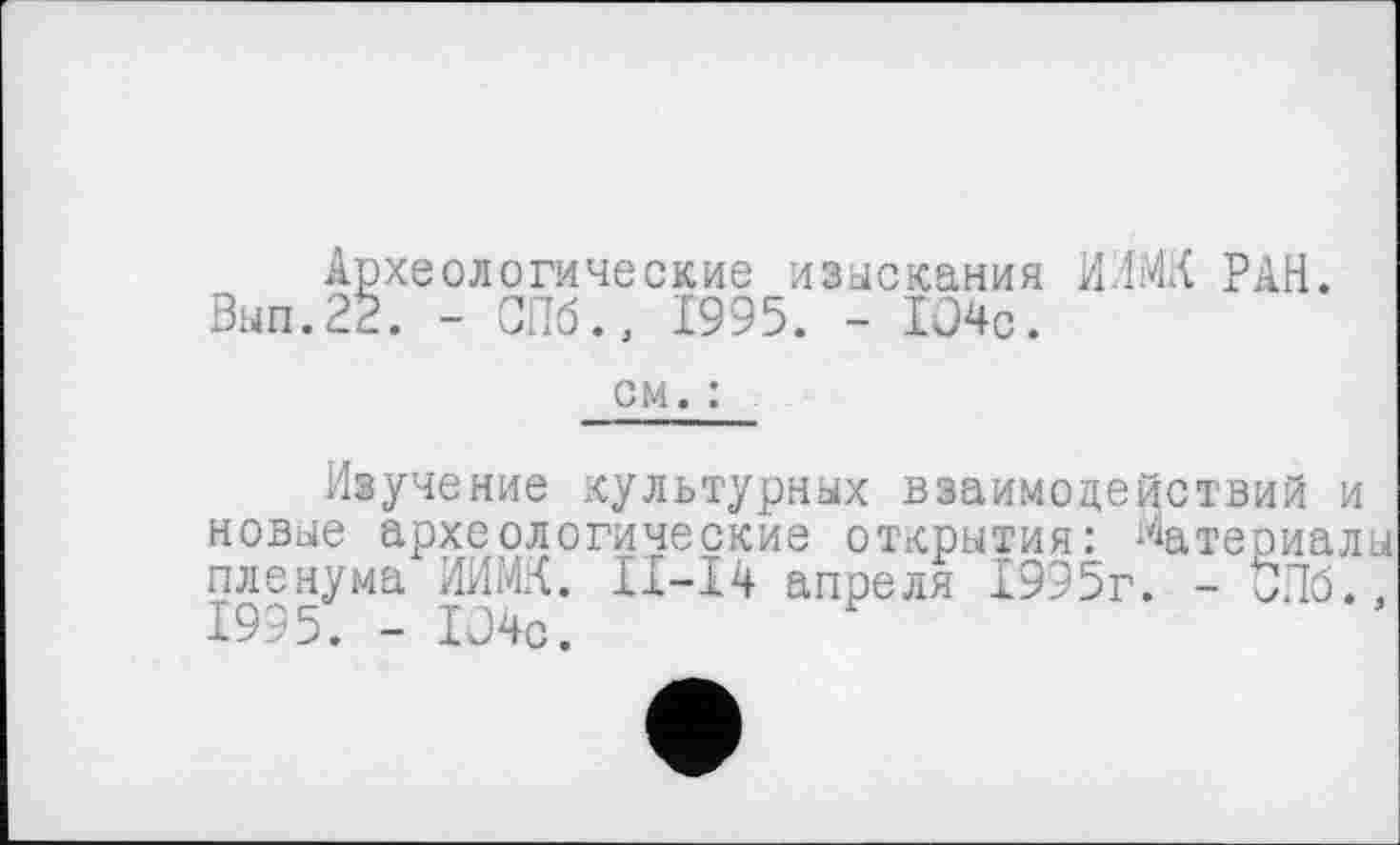 ﻿Археологические изыскания ИИМК РАН. Вып.22. - СПб., 1995. - 104с.
см. :
Изучение культурных взаимодействий и новые археологические открытия: Материалы пленума ИИМК. ІІ-І4 апреля 1995г. - ђПб., 1995. - 104с.